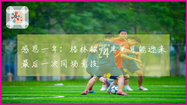 感恩一年：格林称与库里可能迎来最后一次同场竞技