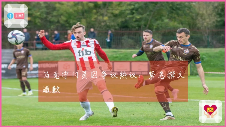 马竞守门员因争议热议，紧急撰文道歉