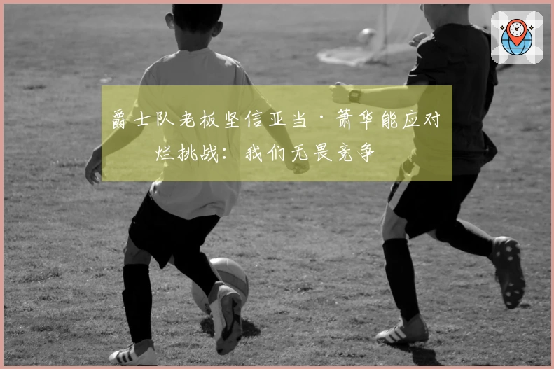 爵士队老板坚信亚当·萧华能应对摆烂挑战：我们无畏竞争