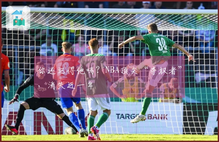 你还记得他吗？NBA顶尖“夺权者”，消失近一年
