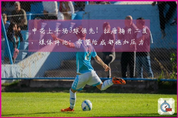 申花上半场3球领先！拉唐梅开二度，媒体评论：希望给成都施加压力，增加联赛悬念