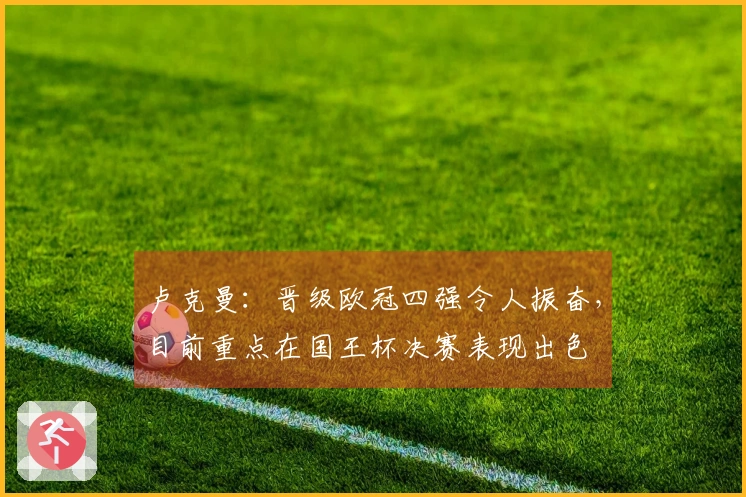 卢克曼：晋级欧冠四强令人振奋，目前重点在国王杯决赛表现出色