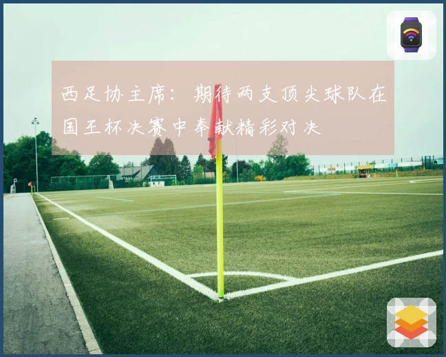 西足协主席：期待两支顶尖球队在国王杯决赛中奉献精彩对决