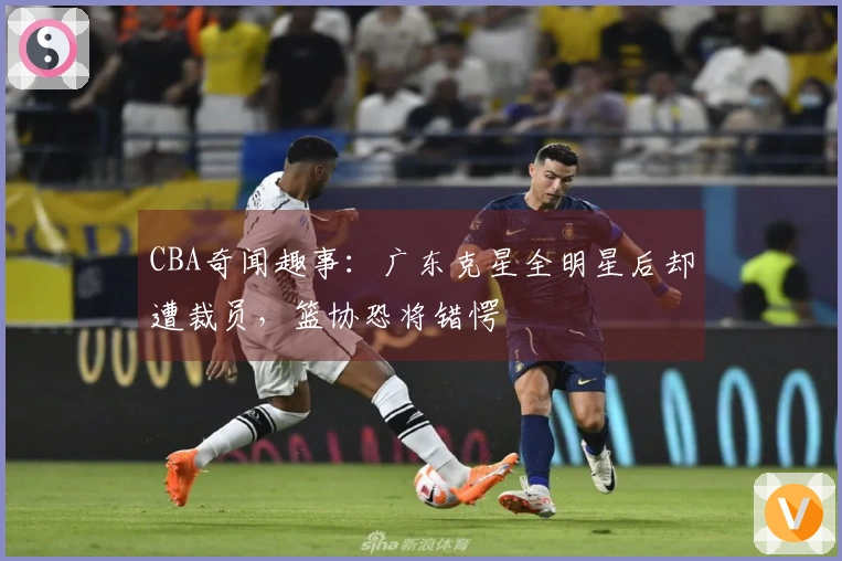 CBA奇闻趣事：广东克星全明星后却遭裁员，篮协恐将错愕