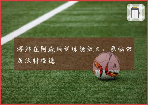 塔帅在阿森纳训练场放火，惹恼邻居沃特福德