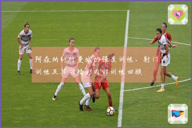 阿森纳针对曼城的强度训练、射门训练及其它精彩内部训练回顾