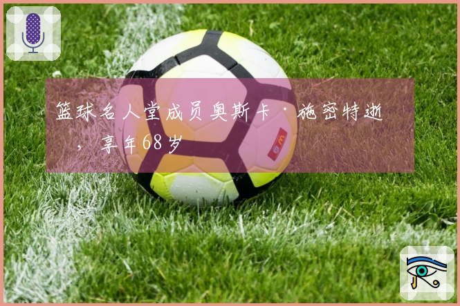 篮球名人堂成员奥斯卡·施密特逝世，享年68岁