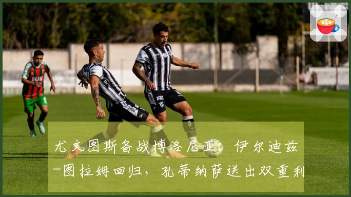 尤文图斯备战博洛尼亚：伊尔迪兹-图拉姆回归，孔蒂纳萨送出双重利好，斯帕莱蒂喜上眉梢