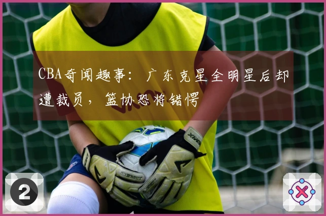 CBA奇闻趣事：广东克星全明星后却遭裁员，篮协恐将错愕