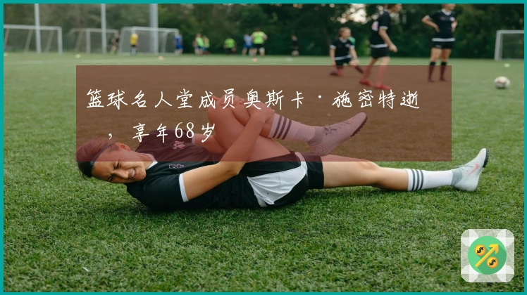 篮球名人堂成员奥斯卡·施密特逝世，享年68岁