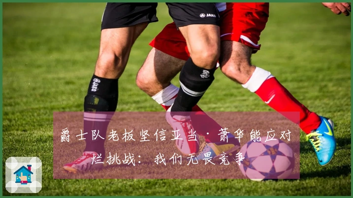 爵士队老板坚信亚当·萧华能应对摆烂挑战：我们无畏竞争