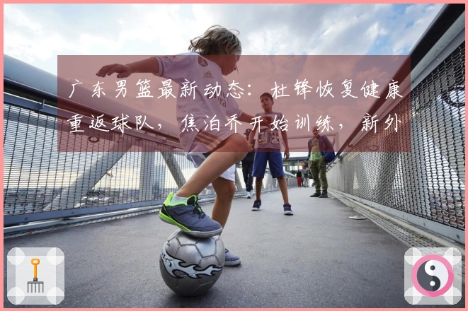 广东男篮最新动态：杜锋恢复健康重返球队，焦泊乔开始训练，新外援宣布加盟