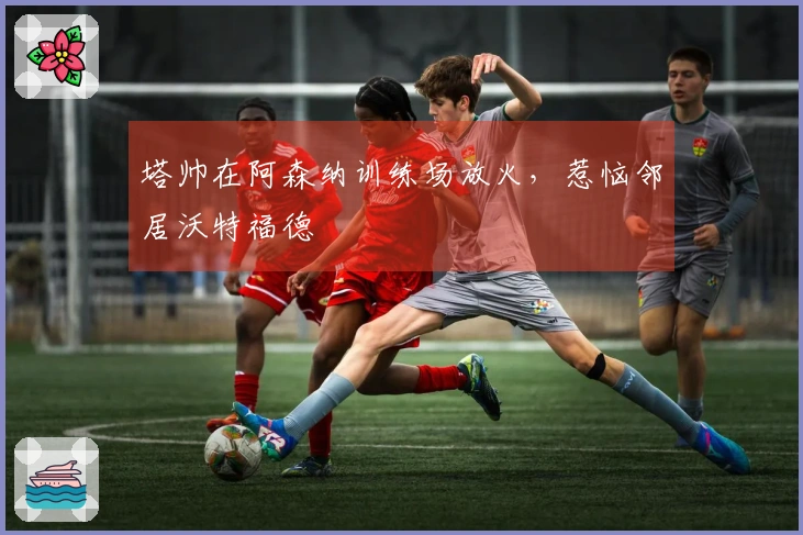 塔帅在阿森纳训练场放火，惹恼邻居沃特福德