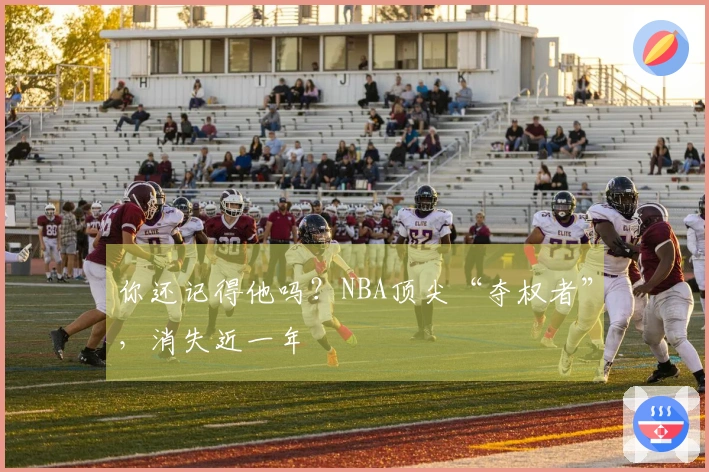 你还记得他吗？NBA顶尖“夺权者”，消失近一年