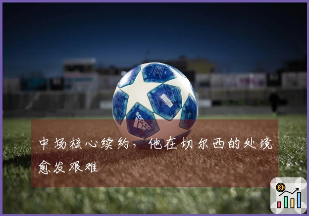 中场核心续约，他在切尔西的处境愈发艰难