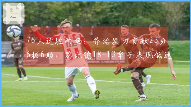 76人连胜两场，乔治发力贡献23分6板6助，恩比德18+13华子表现低迷