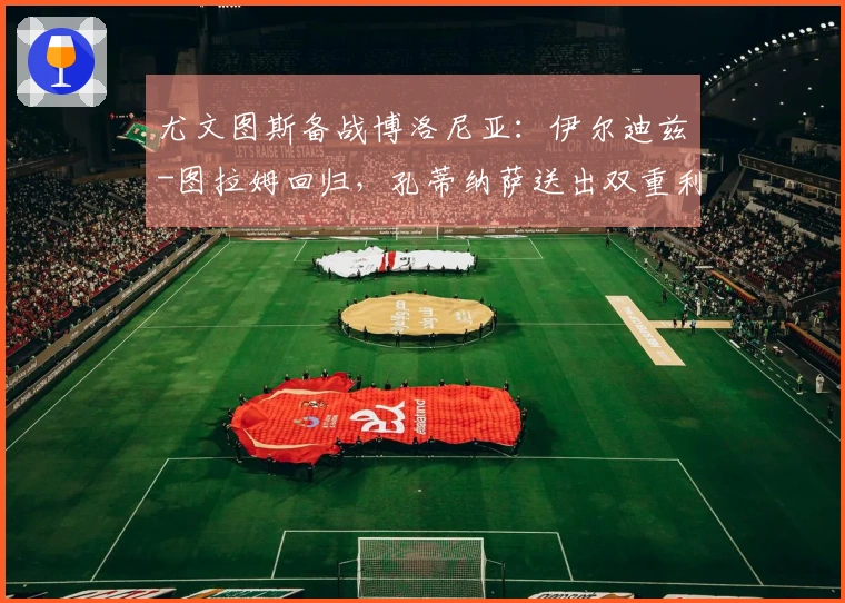 尤文图斯备战博洛尼亚：伊尔迪兹-图拉姆回归，孔蒂纳萨送出双重利好，斯帕莱蒂喜上眉梢