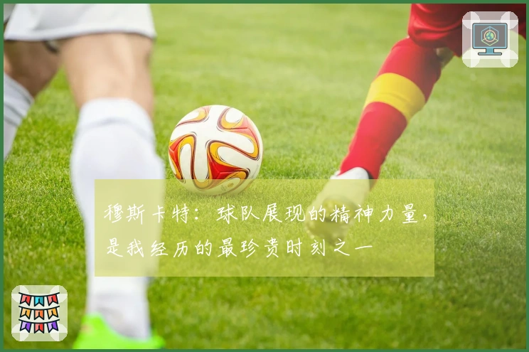穆斯卡特：球队展现的精神力量，是我经历的最珍贵时刻之一