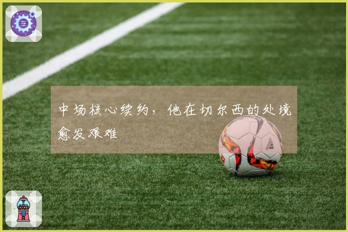 中场核心续约，他在切尔西的处境愈发艰难